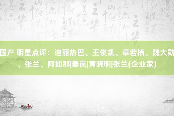 国产 明星点评：迪丽热巴、王俊凯、章若楠、魏大勋、张兰、阿如那|秦岚|黄晓明|张兰(企业家)