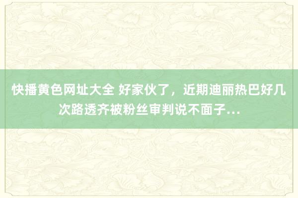 快播黄色网址大全 好家伙了，近期迪丽热巴好几次路透齐被粉丝审判说不面子…