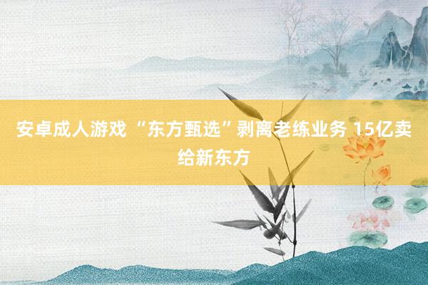 安卓成人游戏 “东方甄选”剥离老练业务 15亿卖给新东方