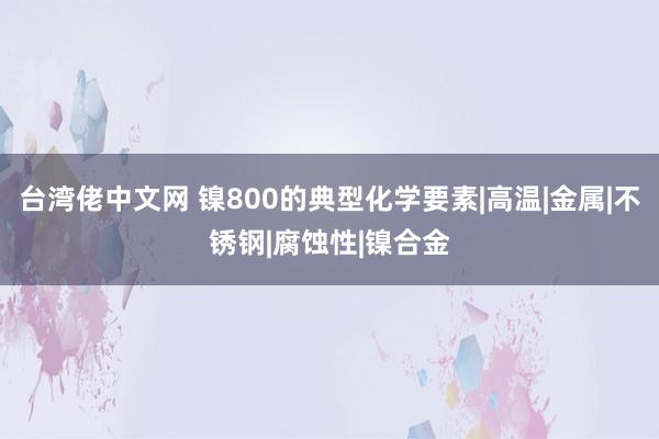 台湾佬中文网 镍800的典型化学要素|高温|金属|不锈钢|腐蚀性|镍合金