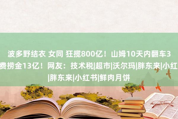 波多野结衣 女同 狂揽800亿！山姆10天内翻车3次，靠会员费捞金13亿！网友：技术税|超市|沃尔玛|胖东来|小红书|鲜肉月饼