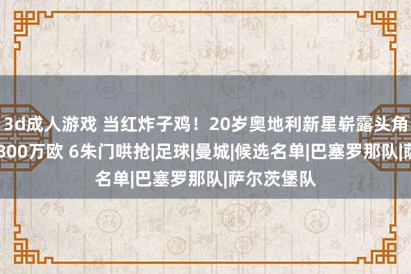 3d成人游戏 当红炸子鸡！20岁奥地利新星崭露头角 身价仅为800万欧 6朱门哄抢|足球|曼城|候选名单|巴塞罗那队|萨尔茨堡队