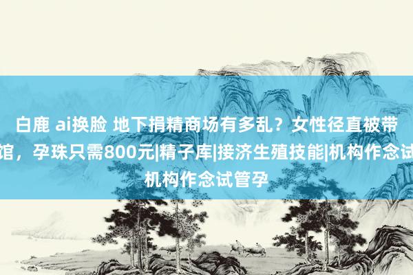 白鹿 ai换脸 地下捐精商场有多乱？女性径直被带到宾馆，孕珠只需800元|精子库|接济生殖技能|机构作念试管孕