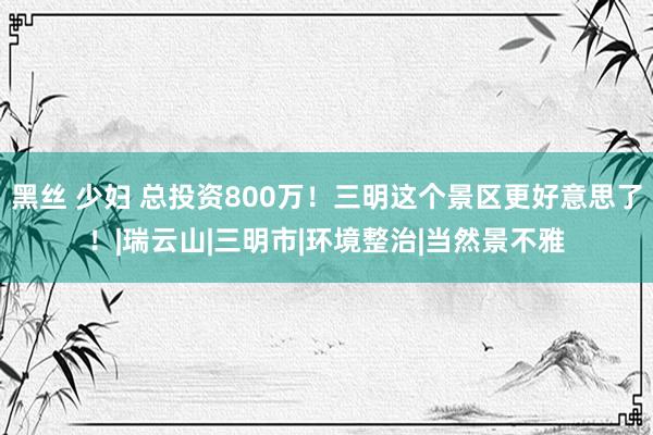 黑丝 少妇 总投资800万！三明这个景区更好意思了！|瑞云山|三明市|环境整治|当然景不雅