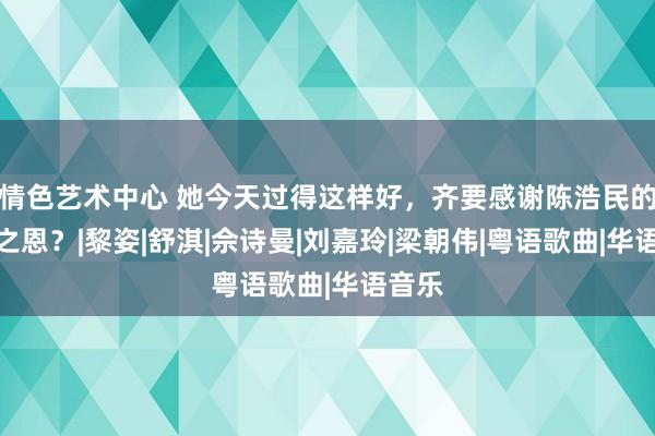 情色艺术中心 她今天过得这样好，齐要感谢陈浩民的不娶之恩？|黎姿|舒淇|佘诗曼|刘嘉玲|梁朝伟|粤语歌曲|华语音乐