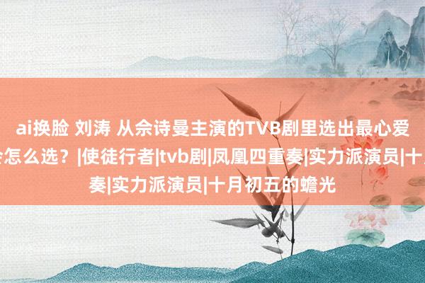 ai换脸 刘涛 从佘诗曼主演的TVB剧里选出最心爱的三部，你会怎么选？|使徒行者|tvb剧|凤凰四重奏|实力派演员|十月初五的蟾光