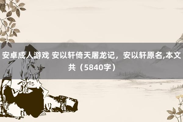 安卓成人游戏 安以轩倚天屠龙记，安以轩原名，本文共（5840字）