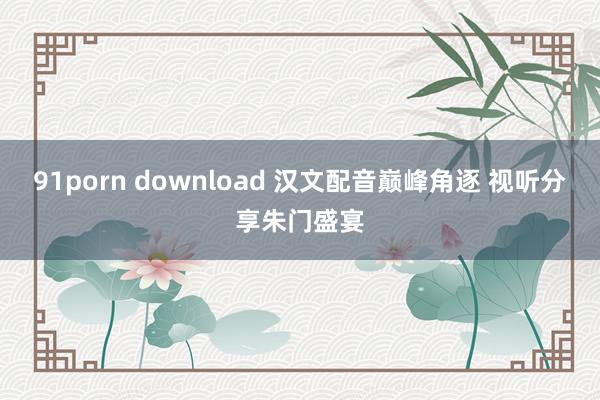 91porn download 汉文配音巅峰角逐 视听分享朱门盛宴