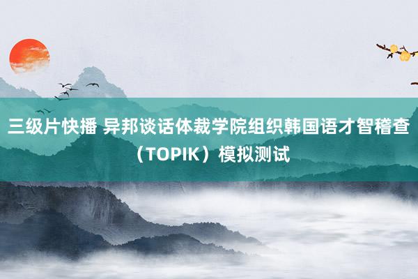 三级片快播 异邦谈话体裁学院组织韩国语才智稽查（TOPIK）模拟测试