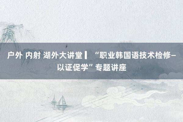 户外 内射 湖外大讲堂 ▎“职业韩国语技术检修—以证促学”专题讲座