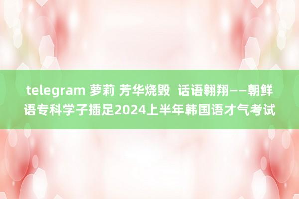 telegram 萝莉 芳华烧毁  话语翱翔——朝鲜语专科学子插足2024上半年韩国语才气考试